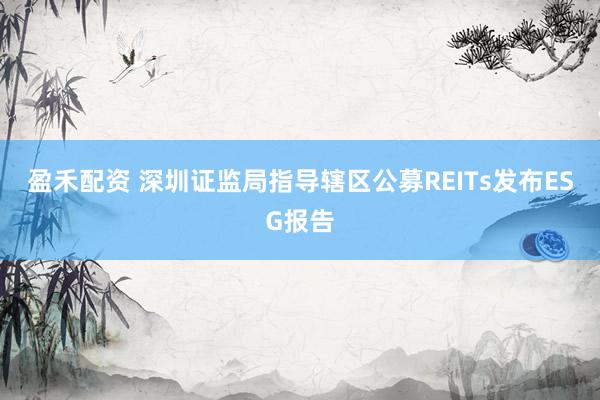 盈禾配资 深圳证监局指导辖区公募REITs发布ESG报告