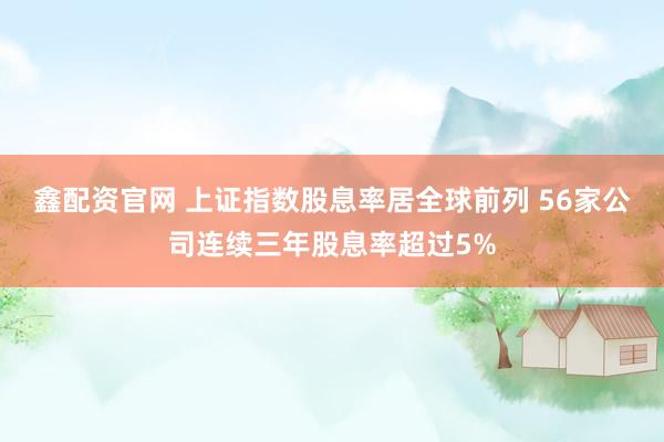 鑫配资官网 上证指数股息率居全球前列 56家公司连续三年股息率超过5%