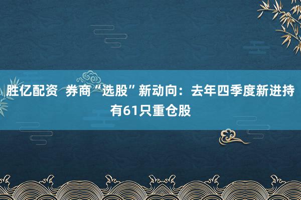 胜亿配资  券商“选股”新动向：去年四季度新进持有61只重仓股