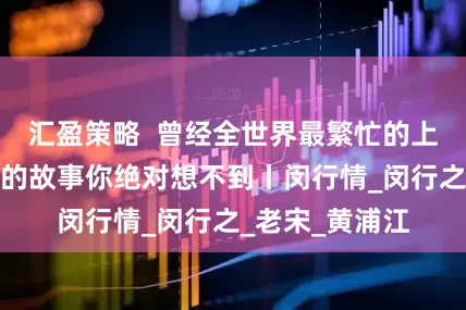 汇盈策略  曾经全世界最繁忙的上海轮渡，背后的故事你绝对想不到丨闵行情_闵行之_老宋_黄浦江