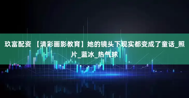 玖富配资 【清彩画影教育】她的镜头下现实都变成了童话_照片_蓝冰_热气球