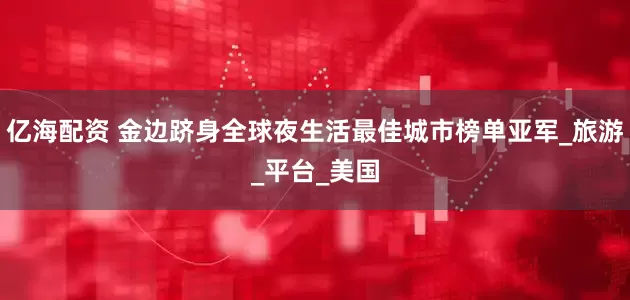 亿海配资 金边跻身全球夜生活最佳城市榜单亚军_旅游_平台_美国