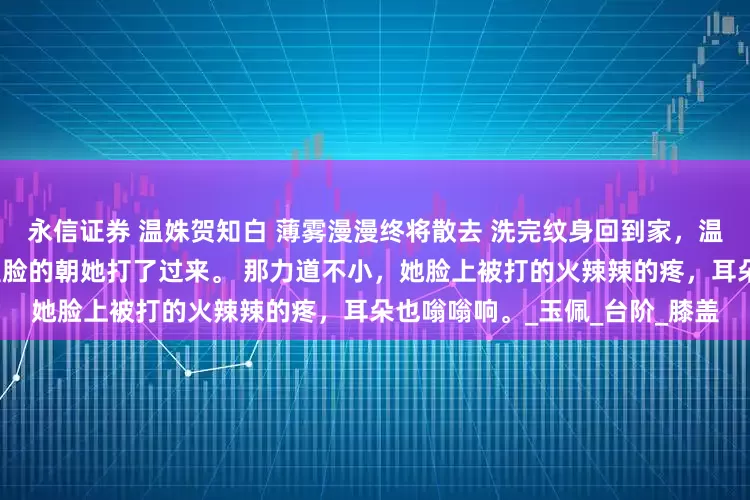 永信证券 温姝贺知白 薄雾漫漫终将散去 洗完纹身回到家，温姝刚打开门，一个巴掌劈头盖脸的朝她打了过来。 那力道不小，她脸上被打的火辣辣的疼，耳朵也嗡嗡响。_玉佩_台阶_膝盖