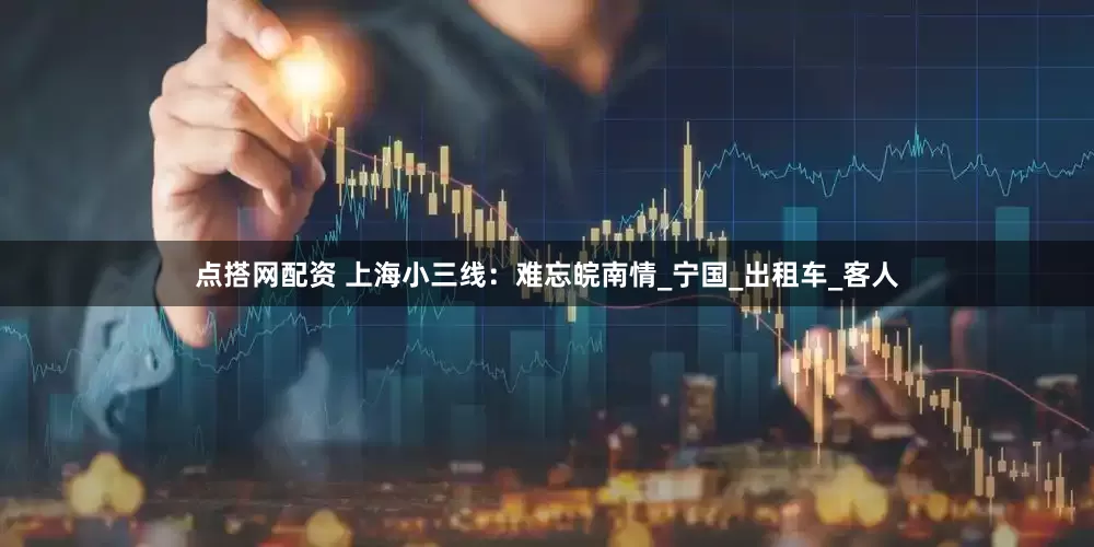 点搭网配资 上海小三线：难忘皖南情_宁国_出租车_客人