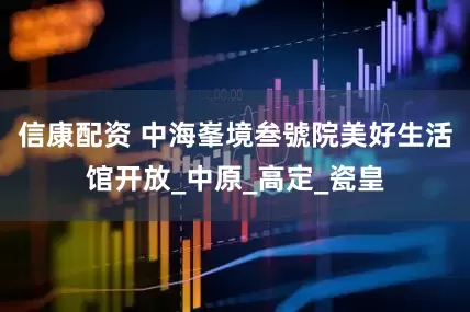 信康配资 中海峯境叁號院美好生活馆开放_中原_高定_瓷皇