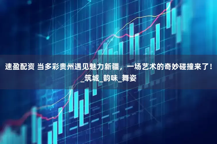 速盈配资 当多彩贵州遇见魅力新疆，一场艺术的奇妙碰撞来了！_筑城_韵味_舞姿