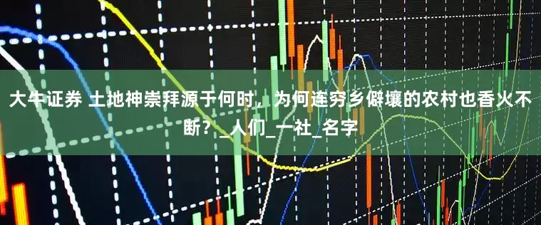 大牛证券 土地神崇拜源于何时，为何连穷乡僻壤的农村也香火不断？_人们_一社_名字