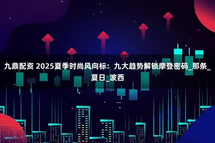 九鼎配资 2025夏季时尚风向标：九大趋势解锁摩登密码_那条_夏日_波西