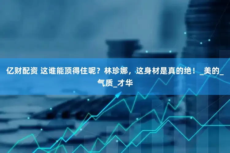 亿财配资 这谁能顶得住呢？林珍娜，这身材是真的绝！_美的_气质_才华