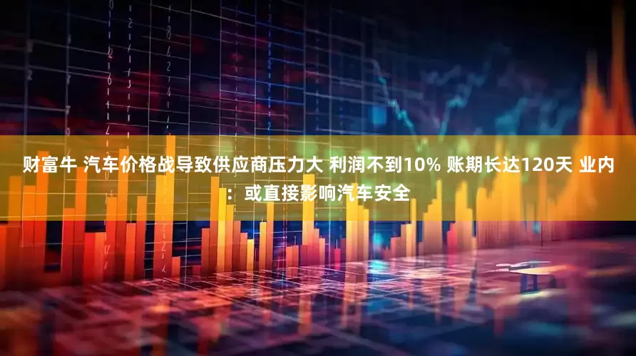 财富牛 汽车价格战导致供应商压力大 利润不到10% 账期长达120天 业内：或直接影响汽车安全