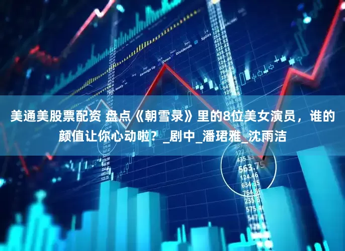 美通美股票配资 盘点《朝雪录》里的8位美女演员，谁的颜值让你心动啦？_剧中_潘珺雅_沈雨洁