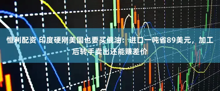 恒利配资 印度硬刚美国也要买俄油：进口一吨省89美元，加工后转手卖出还能赚差价