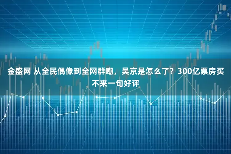 金盛网 从全民偶像到全网群嘲，吴京是怎么了？300亿票房买不来一句好评
