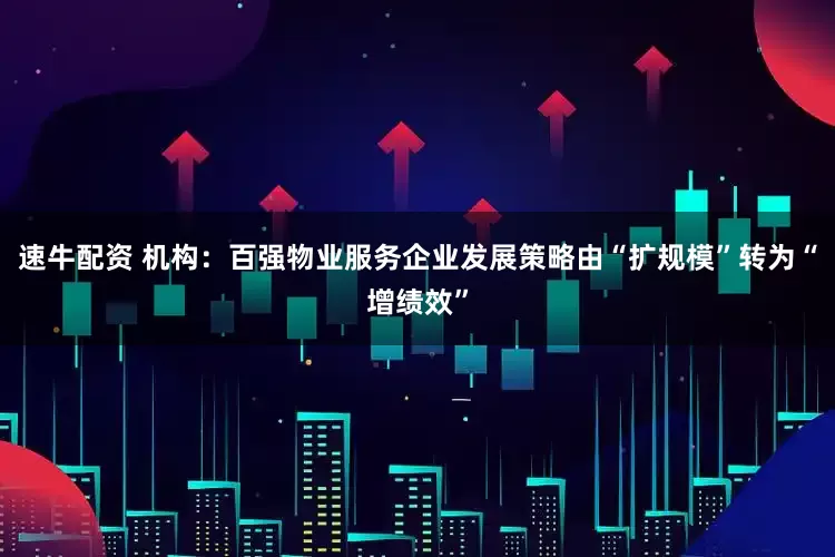 速牛配资 机构：百强物业服务企业发展策略由“扩规模”转为“增绩效”