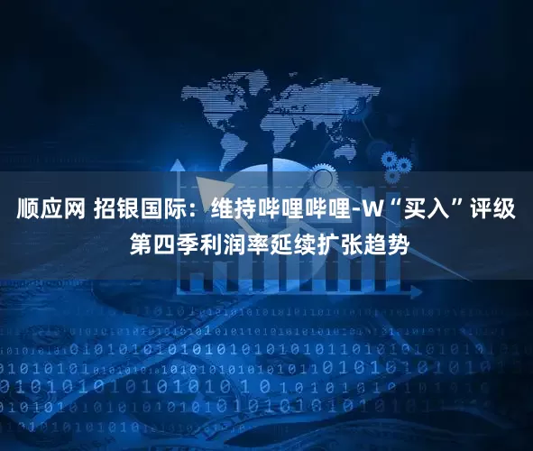 顺应网 招银国际：维持哔哩哔哩-W“买入”评级 第四季利润率延续扩张趋势