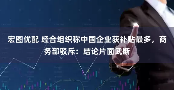 宏图优配 经合组织称中国企业获补贴最多，商务部驳斥：结论片面武断